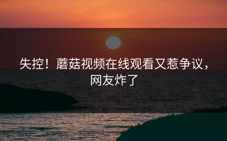 失控！蘑菇视频在线观看又惹争议，网友炸了