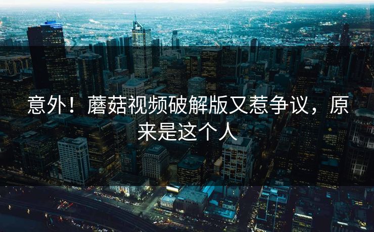 意外！蘑菇视频破解版又惹争议，原来是这个人