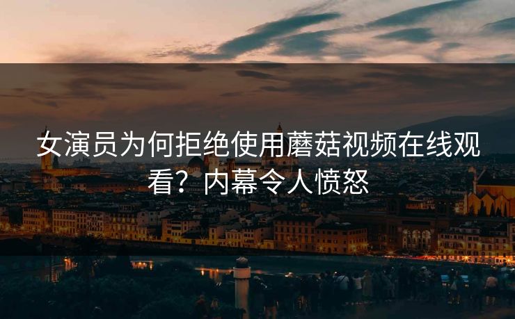 女演员为何拒绝使用蘑菇视频在线观看？内幕令人愤怒