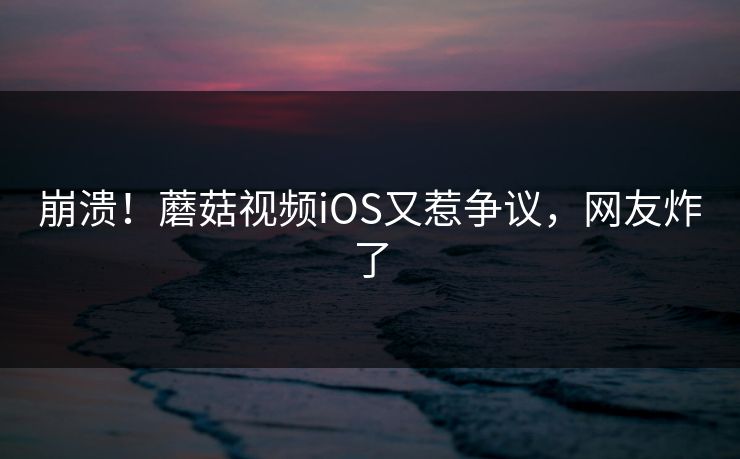 崩溃！蘑菇视频iOS又惹争议，网友炸了