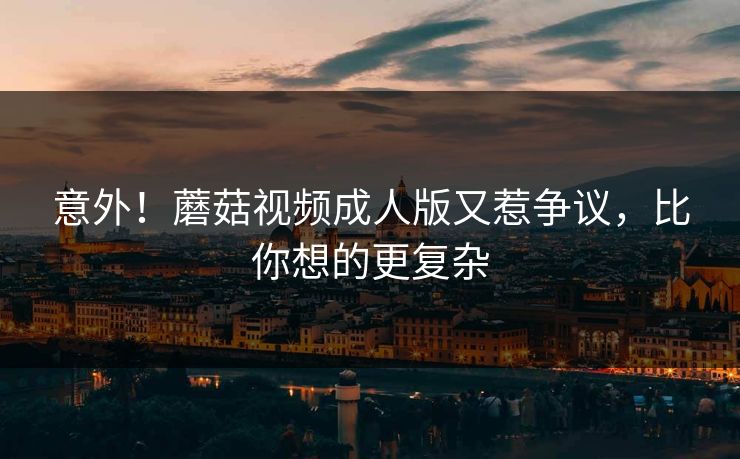 意外！蘑菇视频成人版又惹争议，比你想的更复杂