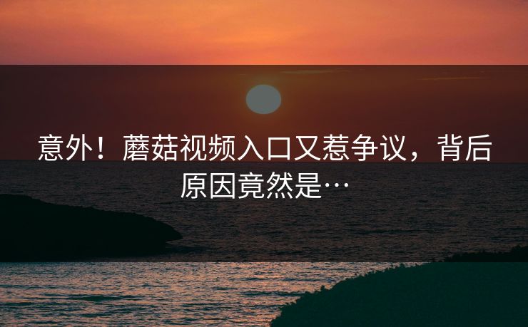 意外！蘑菇视频入口又惹争议，背后原因竟然是…