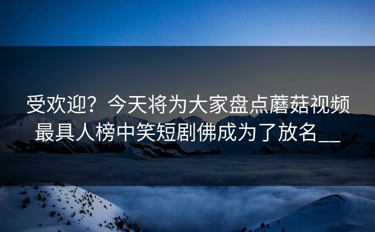 受欢迎？今天将为大家盘点蘑菇视频最具人榜中笑短剧佛成为了放名__
