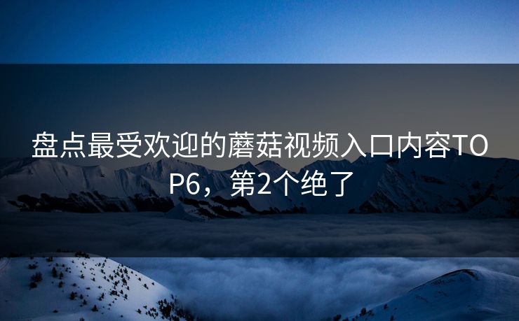 盘点最受欢迎的蘑菇视频入口内容TOP6，第2个绝了
