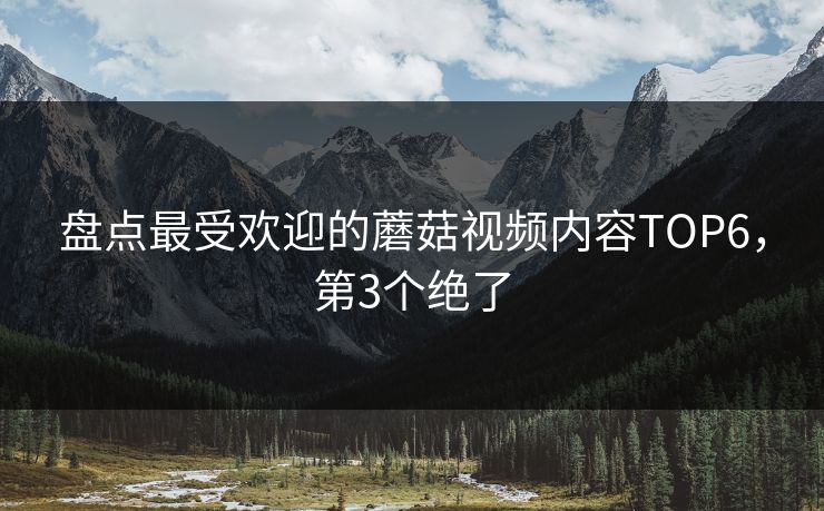 盘点最受欢迎的蘑菇视频内容TOP6，第3个绝了