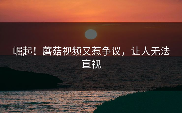 崛起！蘑菇视频又惹争议，让人无法直视