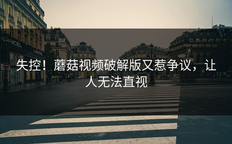 失控！蘑菇视频破解版又惹争议，让人无法直视