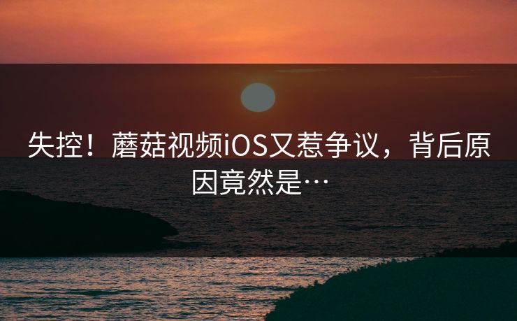 失控！蘑菇视频iOS又惹争议，背后原因竟然是…