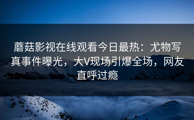 蘑菇影视在线观看今日最热：尤物写真事件曝光，大V现场引爆全场，网友直呼过瘾