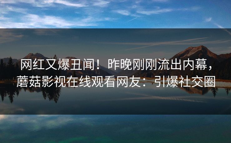 网红又爆丑闻！昨晚刚刚流出内幕，蘑菇影视在线观看网友：引爆社交圈