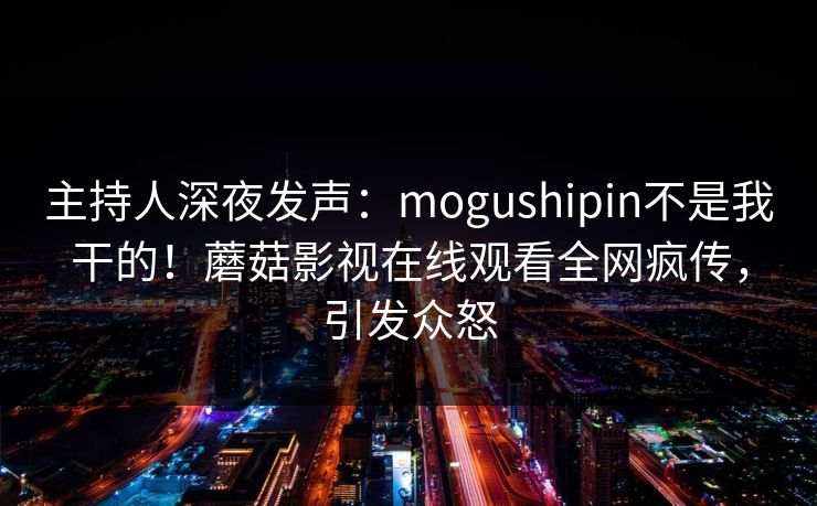 主持人深夜发声：mogushipin不是我干的！蘑菇影视在线观看全网疯传，引发众怒