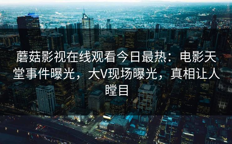 蘑菇影视在线观看今日最热：电影天堂事件曝光，大V现场曝光，真相让人瞠目