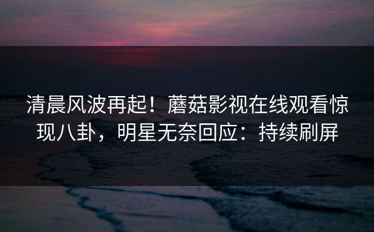 清晨风波再起！蘑菇影视在线观看惊现八卦，明星无奈回应：持续刷屏