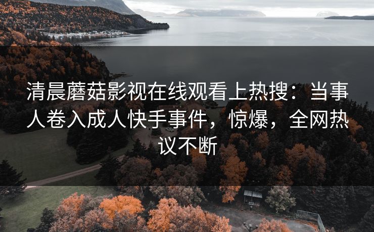 清晨蘑菇影视在线观看上热搜：当事人卷入成人快手事件，惊爆，全网热议不断