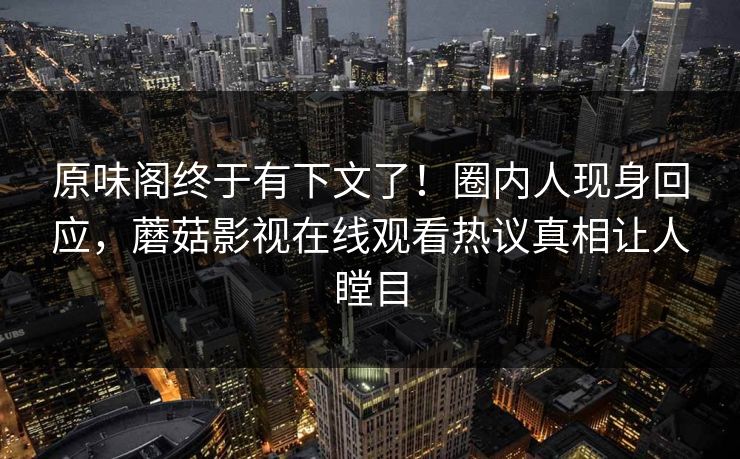 原味阁终于有下文了！圈内人现身回应，蘑菇影视在线观看热议真相让人瞠目