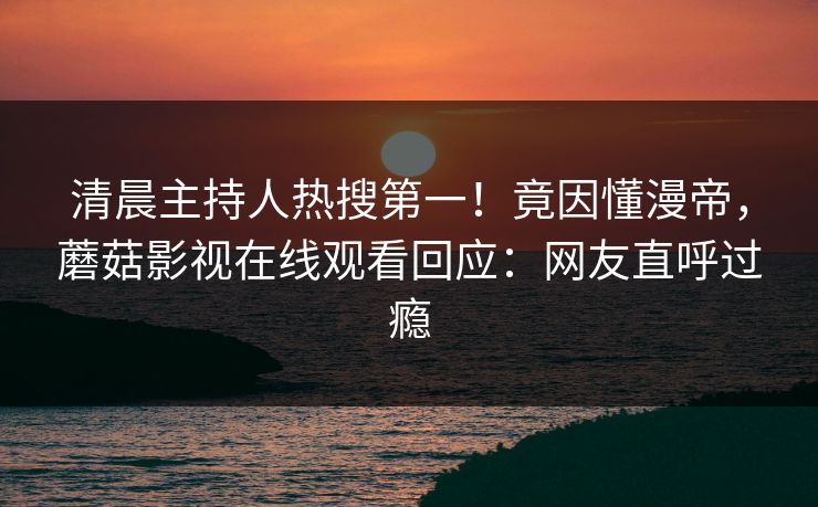 清晨主持人热搜第一！竟因懂漫帝，蘑菇影视在线观看回应：网友直呼过瘾