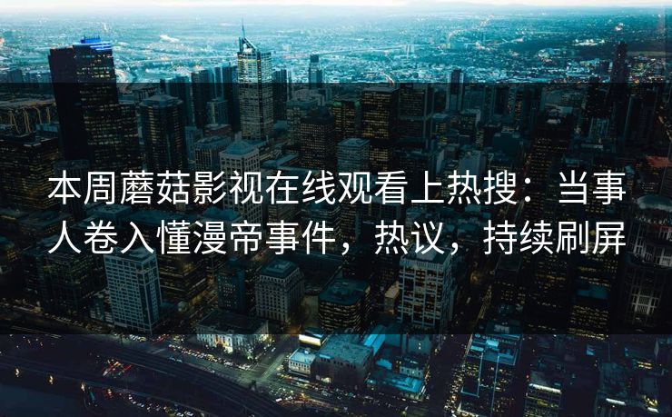 本周蘑菇影视在线观看上热搜：当事人卷入懂漫帝事件，热议，持续刷屏
