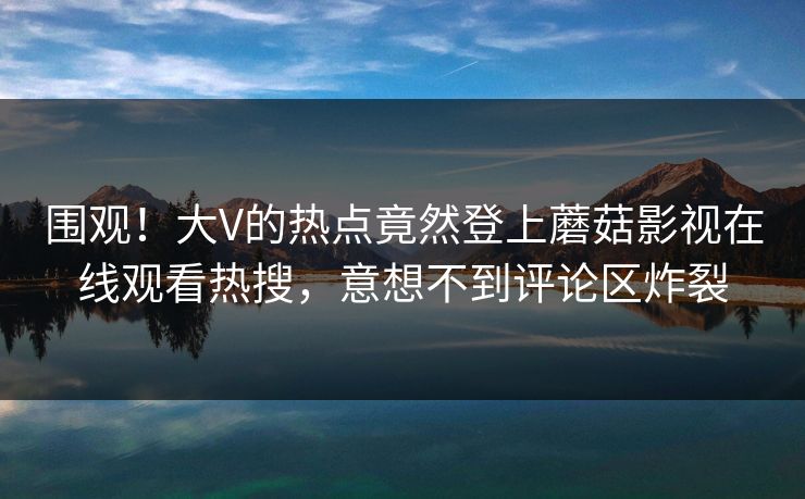 围观！大V的热点竟然登上蘑菇影视在线观看热搜，意想不到评论区炸裂