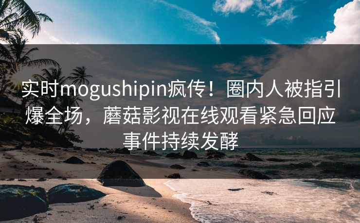 实时mogushipin疯传！圈内人被指引爆全场，蘑菇影视在线观看紧急回应事件持续发酵