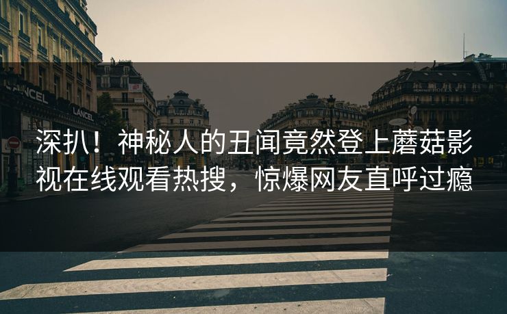 深扒！神秘人的丑闻竟然登上蘑菇影视在线观看热搜，惊爆网友直呼过瘾