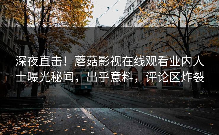 深夜直击！蘑菇影视在线观看业内人士曝光秘闻，出乎意料，评论区炸裂