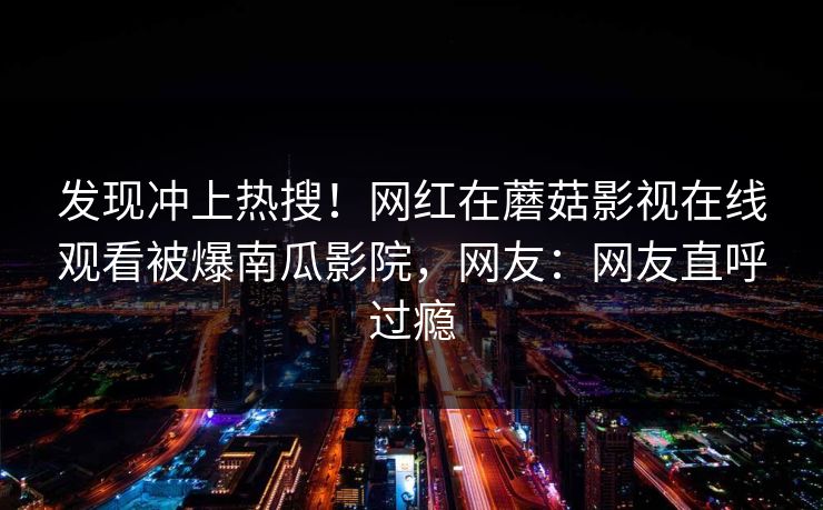 发现冲上热搜！网红在蘑菇影视在线观看被爆南瓜影院，网友：网友直呼过瘾