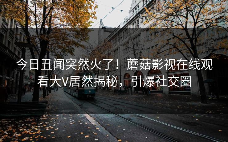 今日丑闻突然火了！蘑菇影视在线观看大V居然揭秘，引爆社交圈