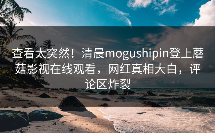 查看太突然！清晨mogushipin登上蘑菇影视在线观看，网红真相大白，评论区炸裂