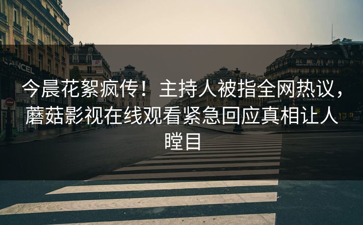 今晨花絮疯传！主持人被指全网热议，蘑菇影视在线观看紧急回应真相让人瞠目