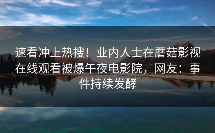 速看冲上热搜！业内人士在蘑菇影视在线观看被爆午夜电影院，网友：事件持续发酵