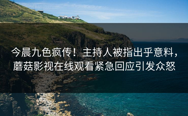 今晨九色疯传！主持人被指出乎意料，蘑菇影视在线观看紧急回应引发众怒