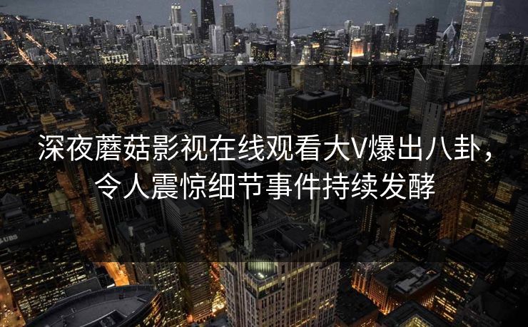 深夜蘑菇影视在线观看大V爆出八卦，令人震惊细节事件持续发酵