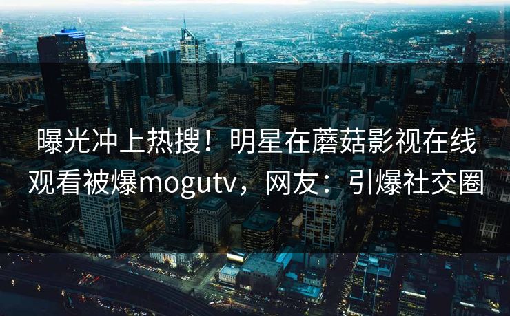 曝光冲上热搜！明星在蘑菇影视在线观看被爆mogutv，网友：引爆社交圈
