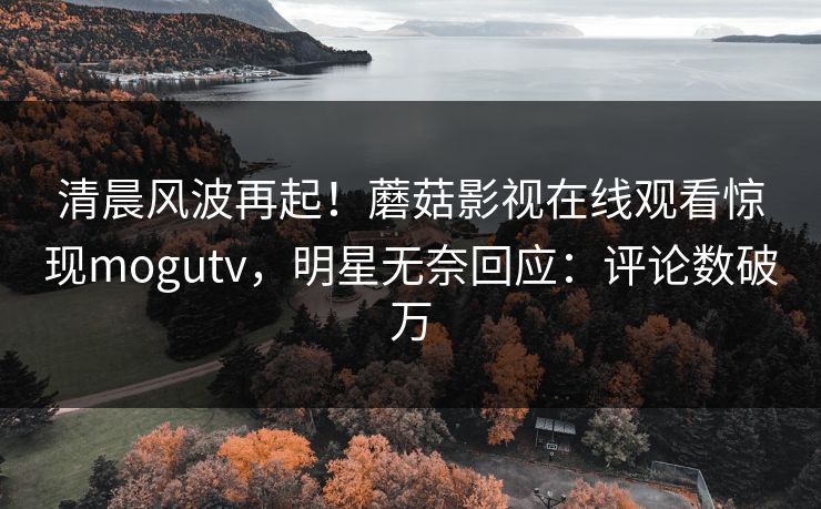 清晨风波再起！蘑菇影视在线观看惊现mogutv，明星无奈回应：评论数破万