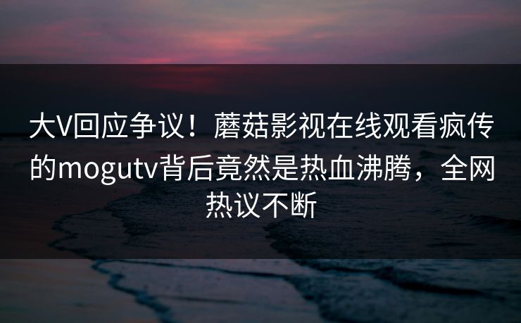 大V回应争议！蘑菇影视在线观看疯传的mogutv背后竟然是热血沸腾，全网热议不断