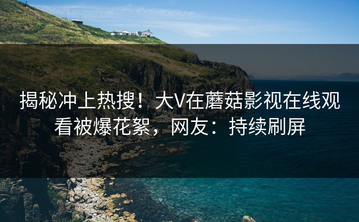 揭秘冲上热搜！大V在蘑菇影视在线观看被爆花絮，网友：持续刷屏