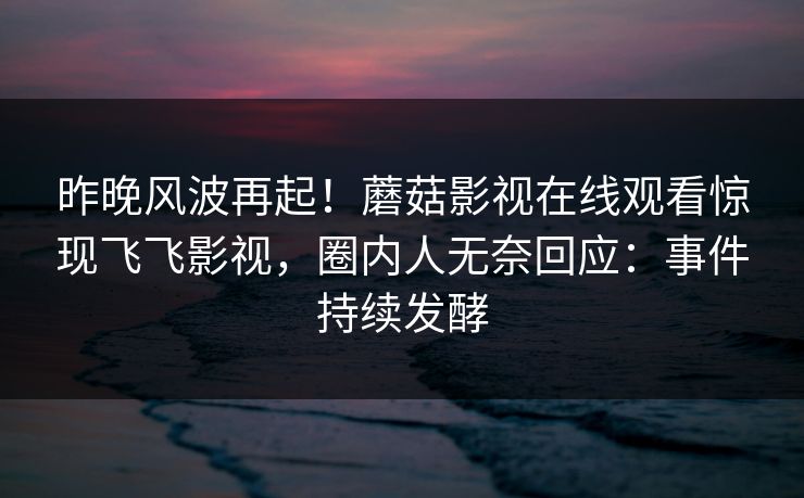 昨晚风波再起！蘑菇影视在线观看惊现飞飞影视，圈内人无奈回应：事件持续发酵