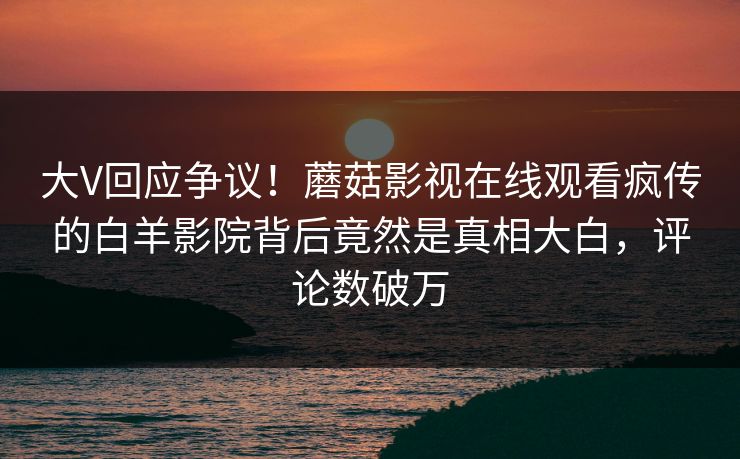 大V回应争议！蘑菇影视在线观看疯传的白羊影院背后竟然是真相大白，评论数破万