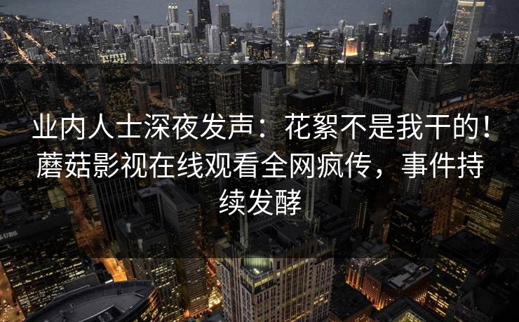 业内人士深夜发声：花絮不是我干的！蘑菇影视在线观看全网疯传，事件持续发酵