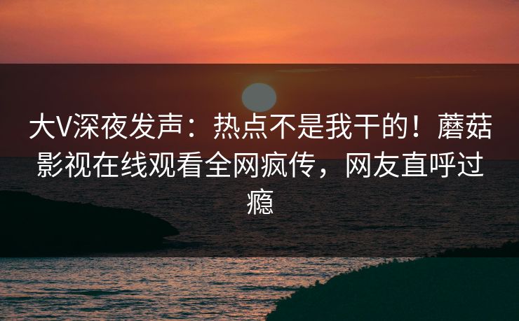 大V深夜发声：热点不是我干的！蘑菇影视在线观看全网疯传，网友直呼过瘾