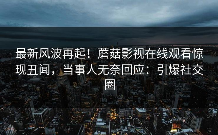 最新风波再起！蘑菇影视在线观看惊现丑闻，当事人无奈回应：引爆社交圈