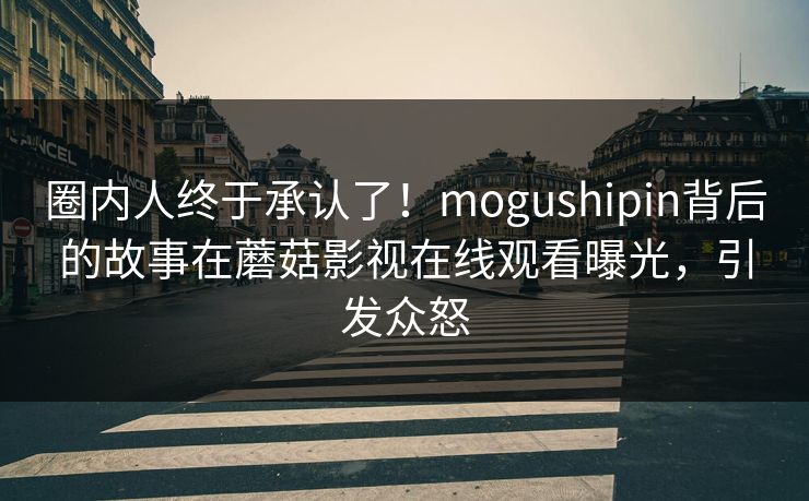 圈内人终于承认了！mogushipin背后的故事在蘑菇影视在线观看曝光，引发众怒