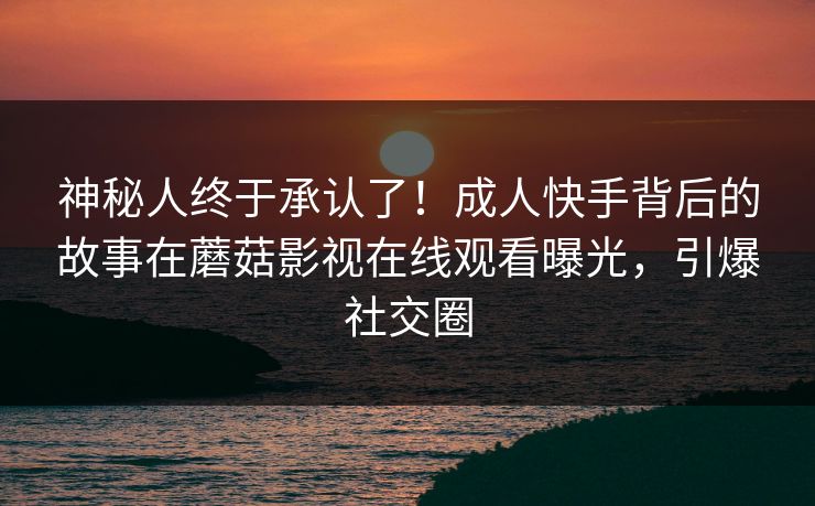 神秘人终于承认了！成人快手背后的故事在蘑菇影视在线观看曝光，引爆社交圈