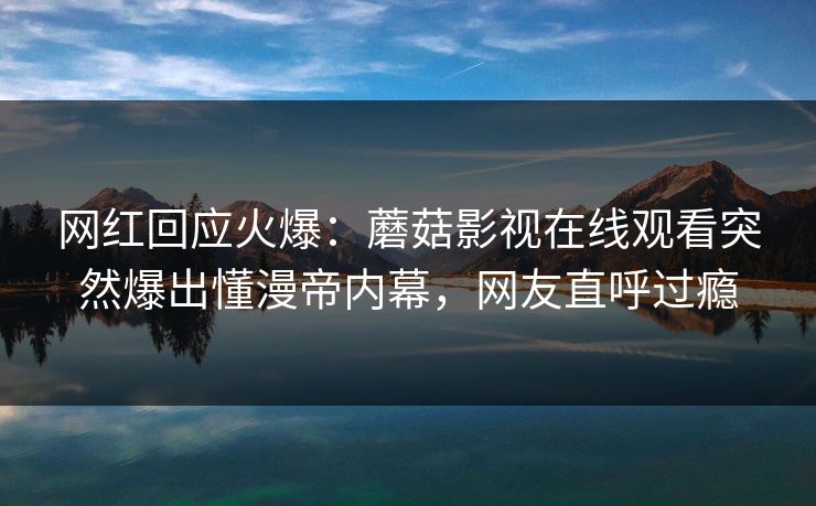 网红回应火爆：蘑菇影视在线观看突然爆出懂漫帝内幕，网友直呼过瘾