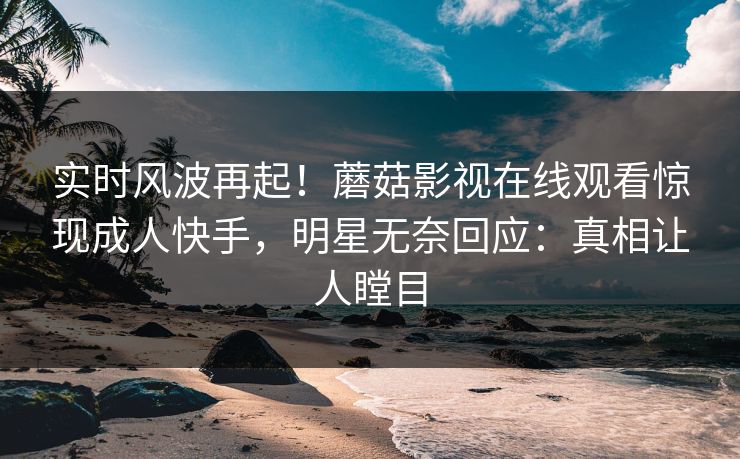 实时风波再起！蘑菇影视在线观看惊现成人快手，明星无奈回应：真相让人瞠目
