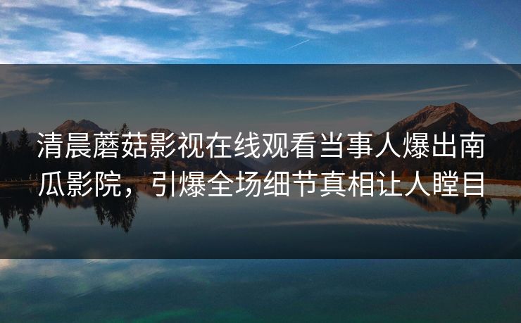 清晨蘑菇影视在线观看当事人爆出南瓜影院，引爆全场细节真相让人瞠目