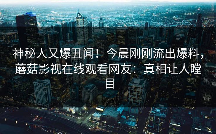 神秘人又爆丑闻！今晨刚刚流出爆料，蘑菇影视在线观看网友：真相让人瞠目