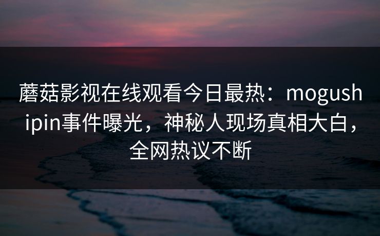 蘑菇影视在线观看今日最热：mogushipin事件曝光，神秘人现场真相大白，全网热议不断