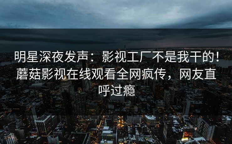 明星深夜发声：影视工厂不是我干的！蘑菇影视在线观看全网疯传，网友直呼过瘾
