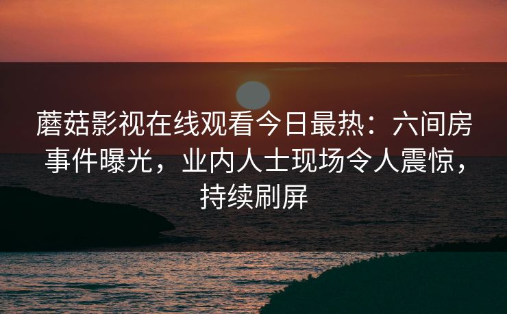 蘑菇影视在线观看今日最热：六间房事件曝光，业内人士现场令人震惊，持续刷屏